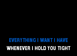 EVERYTHING I WAHTI HAVE
WHENEVEB I HOLD YOU TIGHT