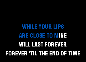 WHILE YOUR LIPS
ARE CLOSE TO MINE
WILL LAST FOREVER
FOREVER 'TIL THE END OF TIME