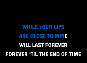 WHILE YOUR LIPS
ARE CLOSE TO MINE
WILL LAST FOREVER
FOREVER 'TIL THE END OF TIME