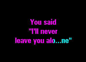 You said

I'll never
leave you alo...ne