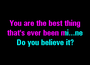 You are the best thing

that's ever been mi...ne
Do you believe it?