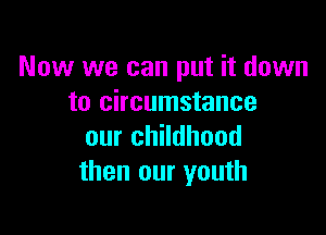 Now we can put it down
to circumstance

our childhood
then our youth
