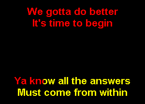 We gotta do better
It's time to begin

Ya know all the answers
Must come from within