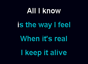 All I know

is the way I feel

When it's real

I keep it alive