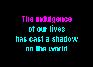 The indulgence
of our lives

has cast a shadow
on the world