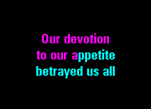 Our devotion

to our appetite
betrayed us all
