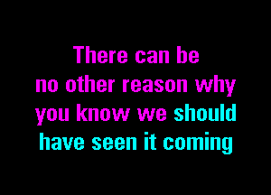 There can he
no other reason why

you know we should
have seen it coming