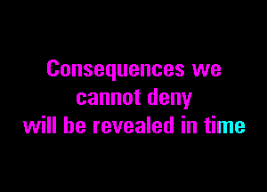 Consequences we

cannot deny
will be revealed in time