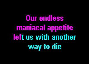Our endless
maniacal appetite

left us with another
way to die