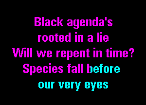 Black agenda's
rooted in a lie

Will we repent in time?
Species fall before
our very eyes