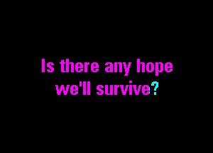 Is there any hope

we'll survive?