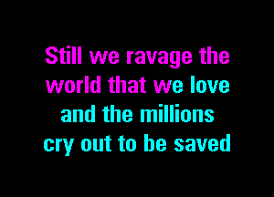 Still we ravage the
world that we love

and the millions
cry out to he saved