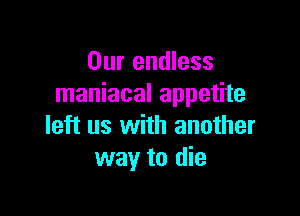 Our endless
maniacal appetite

left us with another
way to die