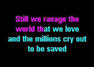 Still we ravage the
world that we love

and the millions cry out
to be saved