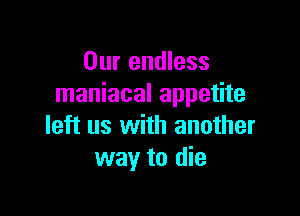 Our endless
maniacal appetite

left us with another
way to die