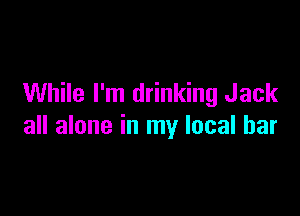 While I'm drinking Jack

all alone in my local bar