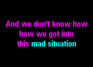 And we don't know how

how we got into
this mad situation