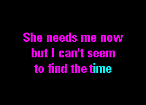 She needs me now

but I can't seem
to find the time