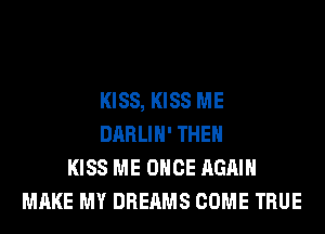 KISS, KISS ME
DARLIH' THEN
KISS ME ONCE AGAIN
MAKE MY DREAMS COME TRUE