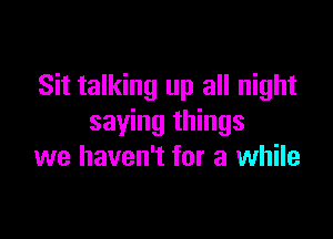 Sit talking up all night

saying things
we haven't for a while