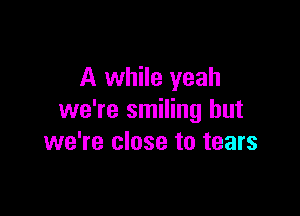 A while yeah

we're smiling but
we're close to tears