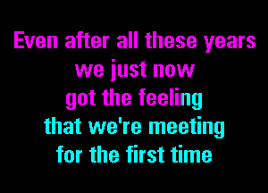 Even after all these years
we iust now
got the feeling
that we're meeting
for the first time