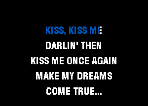 KISS, KISS ME
DARLIH' THEN

KISS ME ONCE AGAIN
MAKE MY DREAMS
COME TRUE...