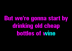 But we're gonna start by

drinking old cheap
bottles of wine