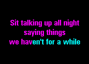 Sit talking up all night

saying things
we haven't for a while