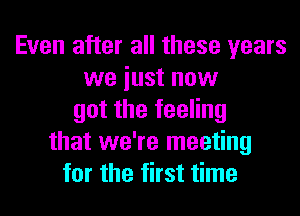 Even after all these years
we iust now
got the feeling
that we're meeting
for the first time