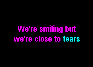 We're smiling but

we're close to tears