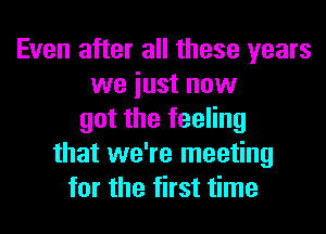 Even after all these years
we iust now
got the feeling
that we're meeting
for the first time