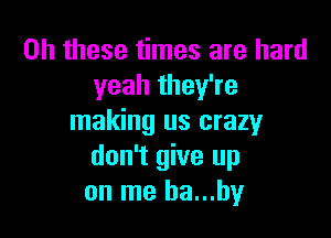 on these times are hard
yeah they're

making us crazy
don't give up
on me ha...hy