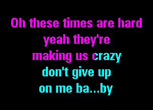 on these times are hard
yeah they're

making us crazy
don't give up
on me ha...hy