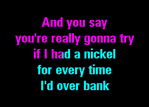 And you say
you're really gonna try

if I had a nickel
for every time
I'd over hank