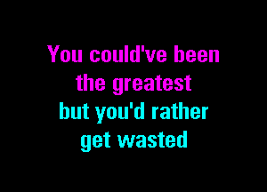 You could've been
the greatest

but you'd rather
get wasted