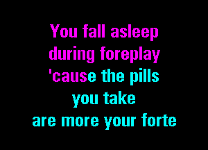 You fall asleep
during foreplay

'cause the pills
you take
are more your forte