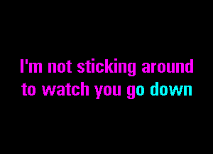 I'm not sticking around

to watch you go down