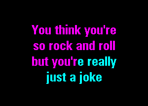 Youthhncyou?e
so rock and roll

but you're really
just a joke