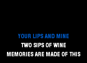 YOUR LIPS AND MINE
TWO SIPS 0F WINE
MEMORIES ARE MADE OF THIS