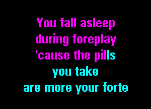 You fall asleep
during foreplay

'cause the pills
you take
are more your forte