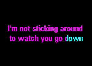 I'm not sticking around

to watch you go down