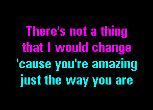 There's not a thing
that I would change
'cause you're amazing
iust the way you are