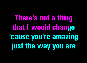 There's not a thing
that I would change
'cause you're amazing
iust the way you are