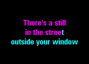 There's a still

in the street
outside your window