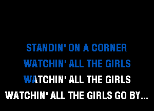 STANDIH' ON A CORNER
WATCHIH' ALL THE GIRLS
WATCHIH' ALL THE GIRLS

WATCHIH' ALL THE GIRLS GO BY...