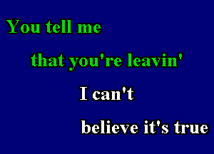 You tell me

that you're leavin'

I can't

believe it's true