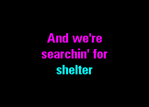 And we're

searchin' for
shelter