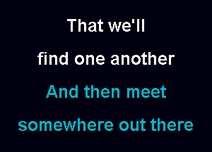 That we'll

find one another

And then meet

somewhere out there