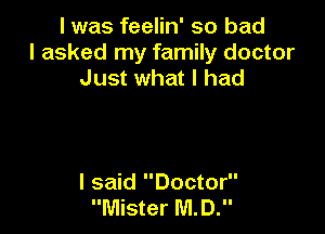I was feelin' so bad
I asked my family doctor
Just what I had

I said Doctor
Mister MD.